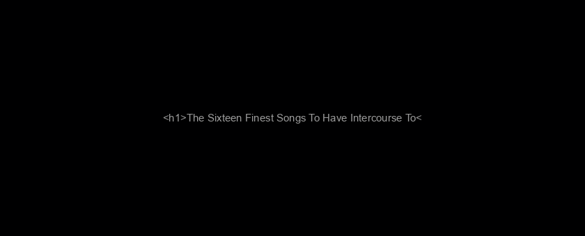 <h1>The Sixteen Finest Songs To Have Intercourse To</h1>